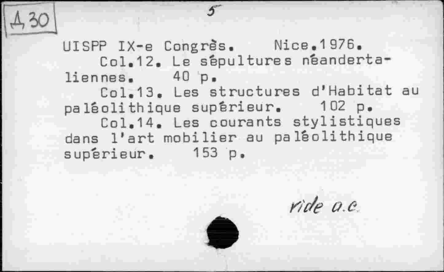 ﻿Д50|	*
UISPP IX-e Congrès. Nice.1976.
Col,12. Lb sépultures néanderta-liennes. 40 p.
Col.13. Les structures d’Habitat au paléolithique supérieur. 102 p.
Col.14. Les courants stylistiques dans l’art mobilier au paléolithique supérieur. 153 p.
rtc/e o .e